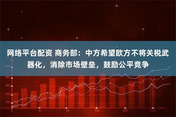 网络平台配资 商务部：中方希望欧方不将关税武器化，消除市场壁垒，鼓励公平竞争
