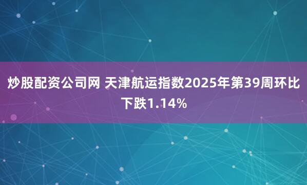 炒股配资公司网 天津航运指数2025年第39周环比下跌1.14%
