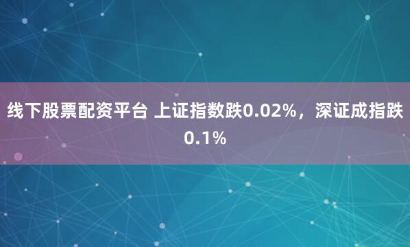 线下股票配资平台 上证指数跌0.02%，深证成指跌0.1%