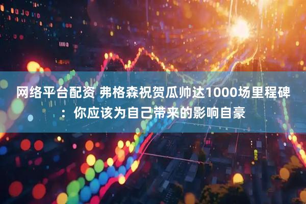 网络平台配资 弗格森祝贺瓜帅达1000场里程碑：你应该为自己带来的影响自豪