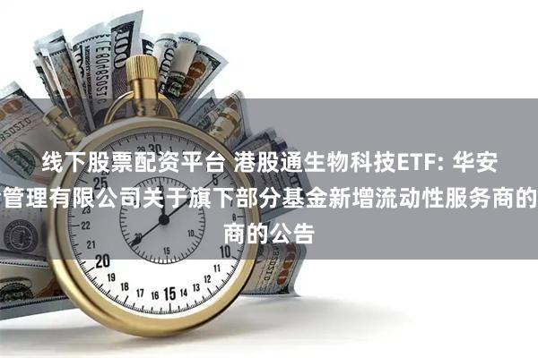 线下股票配资平台 港股通生物科技ETF: 华安基金管理有限公司关于旗下部分基金新增流动性服务商的公告