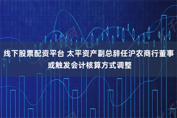 线下股票配资平台 太平资产副总辞任沪农商行董事 或触发会计核算方式调整