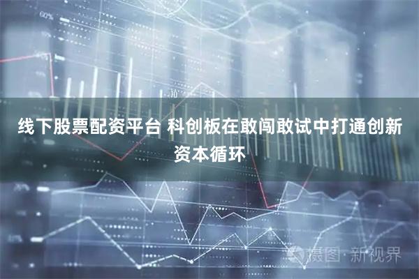 线下股票配资平台 科创板在敢闯敢试中打通创新资本循环