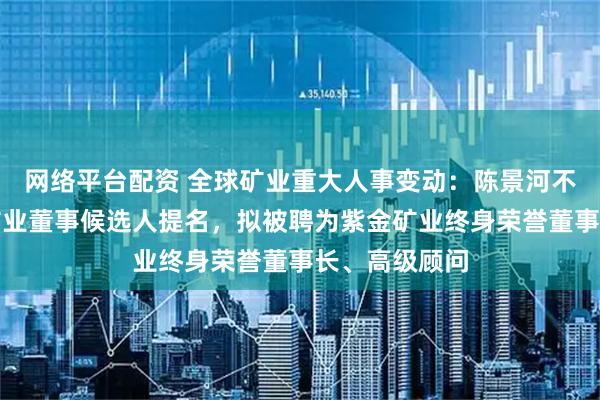 网络平台配资 全球矿业重大人事变动：陈景河不再接受紫金矿业董事候选人提名，拟被聘为紫金矿业终身荣誉董事长、高级顾问